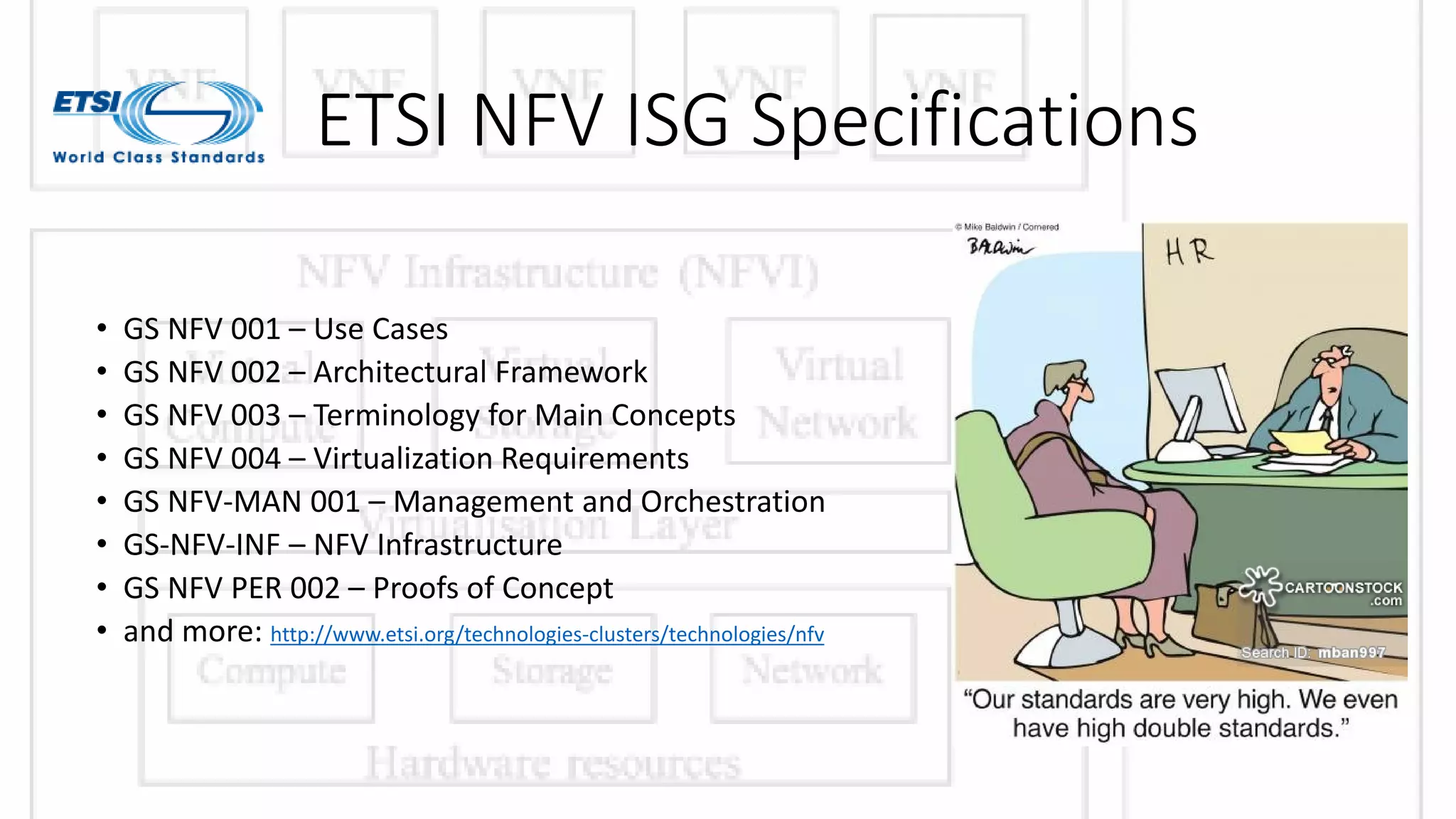 ETSI NFV ISG Specifications
• GS NFV 001 – Use Cases
• GS NFV 002 – Architectural Framework
• GS NFV 003 – Terminology for Main Concepts
• GS NFV 004 – Virtualization Requirements
• GS NFV-MAN 001 – Management and Orchestration
• GS-NFV-INF – NFV Infrastructure
• GS NFV PER 002 – Proofs of Concept
• and more: http://www.etsi.org/technologies-clusters/technologies/nfv
 