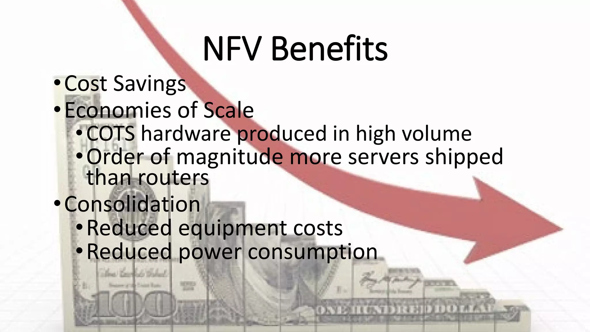NFV Benefits
•Cost Savings
•Economies of Scale
•COTS hardware produced in high volume
•Order of magnitude more servers shipped
than routers
•Consolidation
•Reduced equipment costs
•Reduced power consumption
 