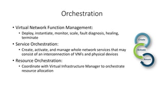 Orchestration
• Virtual Network Function Management:
• Deploy, instantiate, monitor, scale, fault diagnosis, healing,
terminate
• Service Orchestration:
• Create, activate, and manage whole network services that may
consist of an interconnection of VNFs and physical devices
• Resource Orchestration:
• Coordinate with Virtual Infrastructure Manager to orchestrate
resource allocation
 