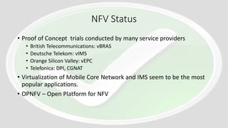 NFV Status
• Proof of Concept trials conducted by many service providers
• British Telecommunications: vBRAS
• Deutsche Telekom: vIMS
• Orange Silicon Valley: vEPC
• Telefonica: DPI, CGNAT
• Virtualization of Mobile Core Network and IMS seem to be the most
popular applications.
• OPNFV – Open Platform for NFV
 