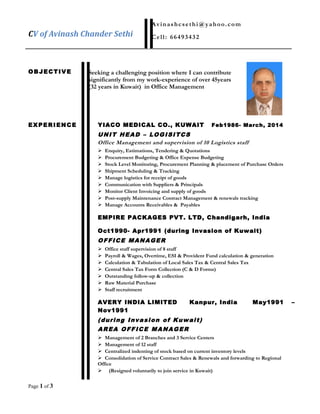 CV of Avinash Chander Sethi
Avinashcsethi@yahoo.com
Cell: 66493432
OBJECTIVE Seeking a challenging position where I can contribute
significantly from my work-experience of over 45years
(32 years in Kuwait) in Office Management
EXPERIENCE YIACO MEDICAL CO., KUWAIT Feb1986- March, 2014
UNIT HEAD – LOGISITCS
Office Management and supervision of 10 Logistics staff
 Enquiry, Estimations, Tendering & Quotations
 Procurement Budgeting & Office Expense Budgeting
 Stock Level Monitoring, Procurement Planning & placement of Purchase Orders
 Shipment Scheduling & Tracking
 Manage logistics for receipt of goods
 Communication with Suppliers & Principals
 Monitor Client Invoicing and supply of goods
 Post-supply Maintenance Contract Management & renewals tracking
 Manage Accounts Receivables & Payables
EMPIRE PACKAGES PVT. LTD, Chandigarh, India
Oct1990- Apr1991 (during Invasion of Kuwait)
OFFICE MANAGER
 Office staff supervision of 8 staff
 Payroll & Wages, Overtime, ESI & Provident Fund calculation & generation
 Calculation & Tabulation of Local Sales Tax & Central Sales Tax
 Central Sales Tax Form Collection (C & D Forms)
 Outstanding follow-up & collection
 Raw Material Purchase
 Staff recruitment
AVERY INDIA LIMITED Kanpur, India May1991 –
Nov1991
(during Invasion of Kuwait)
AREA OFFICE MANAGER
 Management of 2 Branches and 3 Service Centers
 Management of 12 staff
 Centralized indenting of stock based on current inventory levels
 Consolidation of Service Contract Sales & Renewals and forwarding to Regional
Office
 (Resigned voluntarily to join service in Kuwait)
Page 1 of 3
 