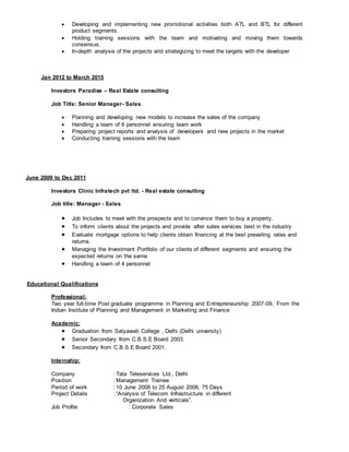  Developing and implementing new promotional activities both ATL and BTL for different
product segments.
 Holding training sessions with the team and motivating and moving them towards
consensus.
 In-depth analysis of the projects and strategizing to meet the targets with the developer
Jan 2012 to March 2015
Investors Paradise – Real Estate consulting
Job Title: Senior Manager- Sales
 Planning and developing new models to increase the sales of the company
 Handling a team of 6 personnel ensuring team work
 Preparing project reports and analysis of developers and new projects in the market
 Conducting training sessions with the team
June 2009 to Dec 2011
Investors Clinic Infratech pvt ltd. - Real estate consulting
Job title: Manager - Sales
 Job Includes to meet with the prospects and to convince them to buy a property.
 To inform clients about the projects and provide after sales services best in the industry
 Evaluate mortgage options to help clients obtain financing at the best prevailing rates and
returns.
 Managing the Investment Portfolio of our clients of different segments and ensuring the
expected returns on the same.
 Handling a team of 4 personnel
Educational Qualifications
Professional:
Two year full-time Post graduate programme in Planning and Entrepreneurship 2007-09, From the
Indian Institute of Planning and Management in Marketing and Finance
Academic:
 Graduation from Satyawati College , Delhi (Delhi university)
 Senior Secondary from C.B.S.E Board 2003.
 Secondary from C.B.S.E Board 2001.
Internship:
Company : Tata Teleservices Ltd., Delhi
Position : Management Trainee
Period of work : 10 June 2008 to 25 August 2008, 75 Days
Project Details : “Analysis of Telecom Infrastructure in different
Organization And verticals”.
Job Profile : Corporate Sales
 