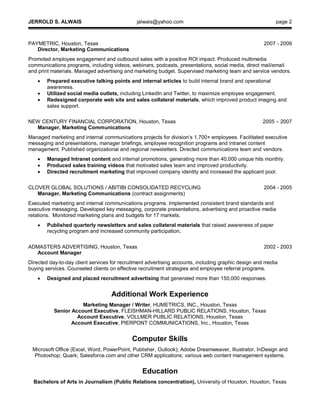 JERROLD S. ALWAIS jalwais@yahoo.com page 2
PAYMETRIC, Houston, Texas 2007 - 2009
Director, Marketing Communications
Promoted employee engagement and outbound sales with a positive ROI impact. Produced multimedia
communications programs, including videos, webinars, podcasts, presentations, social media, direct mail/email
and print materials. Managed advertising and marketing budget. Supervised marketing team and service vendors.
 Prepared executive talking points and internal articles to build internal brand and operational
awareness.
 Utilized social media outlets, including LinkedIn and Twitter, to maximize employee engagement.
 Redesigned corporate web site and sales collateral materials, which improved product imaging and
sales support.
NEW CENTURY FINANCIAL CORPORATION, Houston, Texas 2005 – 2007
Manager, Marketing Communications
Managed marketing and internal communications projects for division’s 1,700+ employees. Facilitated executive
messaging and presentations, manager briefings, employee recognition programs and intranet content
management. Published organizational and regional newsletters. Directed communications team and vendors.
 Managed Intranet content and internal promotions, generating more than 40,000 unique hits monthly.
 Produced sales training videos that motivated sales team and improved productivity.
 Directed recruitment marketing that improved company identity and increased the applicant pool.
CLOVER GLOBAL SOLUTIONS / ABITIBI CONSOLIDATED RECYCLING 2004 - 2005
Manager, Marketing Communications (contract assignments)
Executed marketing and internal communications programs. Implemented consistent brand standards and
executive messaging. Developed key messaging, corporate presentations, advertising and proactive media
relations. Monitored marketing plans and budgets for 17 markets.
 Published quarterly newsletters and sales collateral materials that raised awareness of paper
recycling program and increased community participation.
ADMASTERS ADVERTISING, Houston, Texas 2002 - 2003
Account Manager
Directed day-to-day client services for recruitment advertising accounts, including graphic design and media
buying services. Counseled clients on effective recruitment strategies and employee referral programs.
 Designed and placed recruitment advertising that generated more than 150,000 responses.
Additional Work Experience
Marketing Manager / Writer, HUMETRICS, INC., Houston, Texas
Senior Account Executive, FLEISHMAN-HILLARD PUBLIC RELATIONS, Houston, Texas
Account Executive, VOLLMER PUBLIC RELATIONS, Houston, Texas
Account Executive, PIERPONT COMMUNICATIONS, Inc., Houston, Texas
Computer Skills
Microsoft Office (Excel, Word, PowerPoint, Publisher, Outlook); Adobe Dreamweaver, Illustrator, InDesign and
Photoshop; Quark; Salesforce.com and other CRM applications; various web content management systems.
Education
Bachelors of Arts in Journalism (Public Relations concentration), University of Houston, Houston, Texas
 