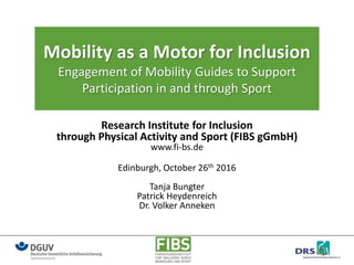 Mobility as a Motor for Inclusion
Engagement of Mobility Guides to Support
Participation in and through Sport
Research Institute for Inclusion
through Physical Activity and Sport (FIBS gGmbH)
www.fi-bs.de
Edinburgh, October 26th 2016
Tanja Bungter
Patrick Heydenreich
Dr. Volker Anneken
 