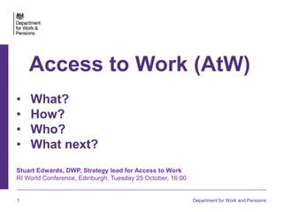 1 Department for Work and Pensions
Access to Work (AtW)
• What?
• How?
• Who?
• What next?
Stuart Edwards, DWP, Strategy lead for Access to Work
RI World Conference, Edinburgh, Tuesday 25 October, 16:00
 