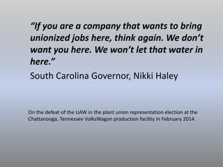 “If you are a company that wants to bring
unionized jobs here, think again. We don’t
want you here. We won’t let that water in
here.”
South Carolina Governor, Nikki Haley
On the defeat of the UAW in the plant union representation election at the
Chattanooga, Tennessee VolksWagon production facility in February 2014.
 