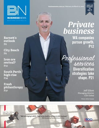 Lawyers and
Accountants
list
page 25
businessnews.com.au | February 29-March 13, 2016
Photo: Attila Csaszar
Jeff Elliott
Managing director
CSA Global
Barne ’s
outlook
P6
City Beach
P8
Iron ore
revival?
P10
South Perth
high-rise
P26
Fresh
philanthropy
P37
Diversiﬁcation
strategies take
shape. P21
WA companies
pursue growth.
P12
Private
business
Professional
services
Audit | Tax | Advisory
www.bdo.com.au
“We’re bringing in BDO.They’rethe leading advisorstoWA business”
BDO Accounting, Tax and Advisory Services
 