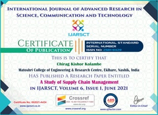 Chirag Kishor Kolambe
IJARSCT
This is to certify that
HAS Published A Research Paper Entitled
in IJARSCT, Volume 6, Issue 1, June 2021
Of Publication
International Journal of Advanced Research in
Science, Communication and Technology
International Journal of Advanced Research in
Science, Communication and Technology
Certiﬁcate No: 062021-A434
www.ijarsct.co.in Editor-in-Chief
International Standard
Serial Number
ISSN No: 2581-9429
A Study of Supply Chain Management
4.819
Matoshri College of Engineering & Research Centre, Eklhare, Nashik, India
www.sjifactor.com
www.crossref.org
Crossref
DOI: 10.48175/IJARSCT-1464
www.doi.org
 