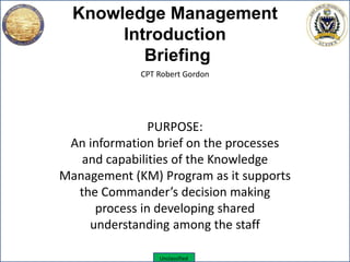 Unclassified
Knowledge Management
Introduction
Briefing
CPT Robert Gordon
PURPOSE:
An information brief on the processes
and capabilities of the Knowledge
Management (KM) Program as it supports
the Commander’s decision making
process in developing shared
understanding among the staff
 