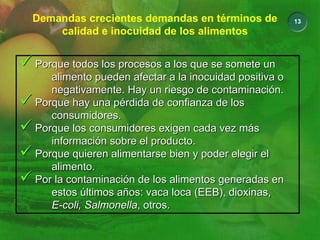 13
Demandas crecientes demandas en términos de
calidad e inocuidad de los alimentos
9 Porque todos los procesos a los que se somete un
alimento pueden afectar a la inocuidad positiva o
negativamente. Hay un riesgo de contaminación.
9 Porque hay una pérdida de confianza de los
consumidores.
9 Porque los consumidores exigen cada vez más
información sobre el producto.
9 Porque quieren alimentarse bien y poder elegir el
alimento.
9 Por la contaminación de los alimentos generadas en
estos últimos años: vaca loca (EEB), dioxinas,
E-coli, Salmonella, otros.
9 Porque todos los procesos a los que se somete un
alimento pueden afectar a la inocuidad positiva o
negativamente. Hay un riesgo de contaminación.
9 Porque hay una pérdida de confianza de los
consumidores.
9 Porque los consumidores exigen cada vez más
información sobre el producto.
9 Porque quieren alimentarse bien y poder elegir el
alimento.
9 Por la contaminación de los alimentos generadas en
estos últimos años: vaca loca (EEB), dioxinas,
E-coli, Salmonella, otros.
 