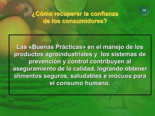 14
¿Cómo recuperar la confianza
de los consumidores?
¿Cómo recuperar la confianza
de los consumidores?
Las «Buenas Prácticas» en el manejo de los
productos agroindustriales y los sistemas de
prevención y control contribuyen al
aseguramiento de la calidad, logrando obtener
alimentos seguros, saludables e inocuos para
el consumo humano.
Las «Buenas Prácticas» en el manejo de los
productos agroindustriales y los sistemas de
prevención y control contribuyen al
aseguramiento de la calidad, logrando obtener
alimentos seguros, saludables e inocuos para
el consumo humano.
 