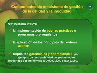 16
Componentes de un sistema de gestión
de la calidad y la inocuidad
Componentes de un sistema de gestión
Componentes de un sistema de gestión
de la calidad y la inocuidad
de la calidad y la inocuidad
Generalmente incluye:
9 la implementación de buenas prácticas o
programas prerrequisitos
9 la aplicación de los principios del sistema
APPCC
9 requisitos gerenciales y operacionales
gerenciales y operacionales, por
ejemplo: de rastreaabilidad del producto, los
requeridos por las normas ISO 9000:2000 e ISO 22000.
 