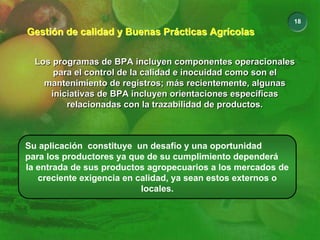 18
Gestión de calidad y Buenas Prácticas Agrícolas
Gestión de calidad y Buenas Prácticas Agrícolas
Los programas de BPA incluyen componentes operacionales
para el control de la calidad e inocuidad como son el
mantenimiento de registros; más recientemente, algunas
iniciativas de BPA incluyen orientaciones específicas
relacionadas con la trazabilidad de productos.
Los programas de BPA incluyen componentes operacionales
para el control de la calidad e inocuidad como son el
mantenimiento de registros; más recientemente, algunas
iniciativas de BPA incluyen orientaciones específicas
relacionadas con la trazabilidad de productos.
Su aplicación constituye un desafío y una oportunidad
para los productores ya que de su cumplimiento dependerá
la entrada de sus productos agropecuarios a los mercados de
creciente exigencia en calidad, ya sean estos externos o
locales.
 