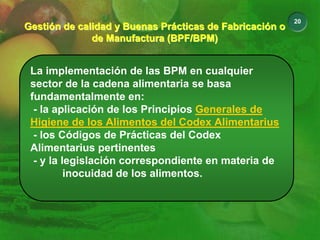 20
Gestión de calidad y Buenas Prácticas de Fabricación o
de Manufactura (BPF/BPM)
Gestión de calidad y Buenas Prácticas de Fabricación o
de Manufactura (BPF/BPM)
La implementación de las BPM en cualquier
sector de la cadena alimentaria se basa
fundamentalmente en:
- la aplicación de los Principios Generales de
Higiene de los Alimentos del Codex Alimentarius
- los Códigos de Prácticas del Codex
Alimentarius pertinentes
- y la legislación correspondiente en materia de
inocuidad de los alimentos.
 