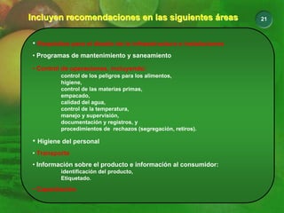 21
Incluyen recomendaciones en las siguientes áreas
Incluyen recomendaciones en las siguientes áreas
• Requisitos para el diseño de la infraestructura e instalaciones
• Programas de mantenimiento y saneamiento
• Control de operaciones, incluyendo:
control de los peligros para los alimentos,
higiene,
control de las materias primas,
empacado,
calidad del agua,
control de la temperatura,
manejo y supervisión,
documentación y registros, y
procedimientos de rechazos (segregación, retiros).
• Higiene del personal
• Transporte
• Información sobre el producto e información al consumidor:
identificación del producto,
Etiquetado.
• Capacitación
 