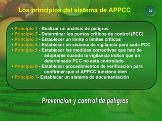 22
Los principios del sistema de APPCC
• Principio 1 - Realizar un análisis de peligros
• Principio 2 - Determinar los puntos críticos de control (PCC)
• Principio 3 - Establecer un límite o límites críticos
• Principio 4 - Establecer un sistema de vigilancia para cada PCC
• Principio 5 - Establecer las medidas correctivas que han de
adoptarse cuando la vigilancia indica que un
determinado PCC no está controlado
• Principio 6 - Establecer procedimientos de verificación para
confirmar que el APPCC funciona bien
• Principio 7- Establecer un sistema de documentación
 