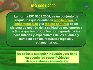 23
ISO 9001-2000
La norma ISO 9001:2000, es un conjunto de
requisitos que orientan la planificación, la
implementación y la mejora continua de un
sistema de gestión de la calidad de una empresa
a fin de que los productos correspondan a las
necesidades y expectativas de los clientes y
cumplan con los requisitos legales y
reglamentarios.
Se aplica a cualquier industria y no tiene
Se aplica a cualquier industria y no tiene
en cuenta las especificidades
en cuenta las especificidades
de los sistemas alimentarios
de los sistemas alimentarios
 