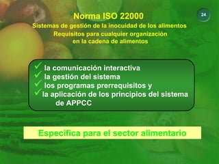 24
Sistemas de gestión de la inocuidad de los alimentos
Norma ISO 22000
Requisitos para cualquier organización
en la cadena de alimentos
9 la comunicación interactiva
9 la gestión del sistema
9 los programas prerrequisitos y
9la aplicación de los principios del sistema
de APPCC
Especifica para el sector alimentario
 