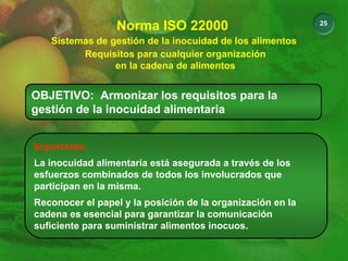 25
Sistemas de gestión de la inocuidad de los alimentos
Norma ISO 22000
Requisitos para cualquier organización
en la cadena de alimentos
OBJETIVO: Armonizar los requisitos para la
gestión de la inocuidad alimentaria
Importante:
La inocuidad alimentaria está asegurada a través de los
esfuerzos combinados de todos los involucrados que
participan en la misma.
Reconocer el papel y la posición de la organización en la
cadena es esencial para garantizar la comunicación
suficiente para suministrar alimentos inocuos.
 