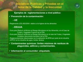 27
Iniciativas Públicas y Privadas en el
tema de la Calidad y la Inocuidad
Ejemplos de reglamentaciones a nivel público:
9 Prevención de la contaminación:
- UE
- Reglamento (CE) 852/2004 relativo a la higiene de los alimentos
- EEUUA
- Guía para Reducir al Mínimo el Riesgo Microbiano en los Alimentos, en el Caso de
Frutas y Vegetales Frescos de la FDA
- Guía para Reducir al Mínimo el Riesgo Microbiano en el caso de Frutas y Vegetales
Cortados (documento borrador) de la FDA
- Reglamentaciones relacionadas con la aplicación de BPM por parte de la industria.
- APPCC en la industria de jugos, brotes, lácteos
9 Contaminantes químicos: limites máximos de residuos de
plaguicidas, aditivos y contaminantes.
9 Información al consumidor: etiquetado.
 