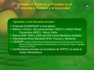 28
Iniciativas Públicas y Privadas en el
tema de la Calidad y la Inocuidad
Ejemplos a nivel del sector privado :
9 Protocolo EUREPGAP a nivel global
9 Nature´s Choice del supermercado TESCO y British Retail
Consortium (BRC) - Reino Unido
9 Norma SQF-1000 y 2000 del FMI (Food Marketing Institute)
9 International Food Standard (IFS)- Francia y Alemania
9 USAGAP (Varias certificaciones privadas sobre la base de la Guía para Reducir al
Mínimo el Riesgo Microbiano en los Alimentos, en el Caso de Frutas y Vegetales
Frescos de la FDA)
9 Certificadores privados en el sistema de APPCC en base al
Codex Alimentarius
 