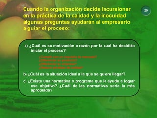 29
Cuando la organización decide incursionar
en la práctica de la calidad y la inocuidad
algunas preguntas ayudarán al empresario
a guiar el proceso:
a) ¿Cuál es su motivación o razón por la cual ha decidido
iniciar el proceso?
¿Cumplir con un requisito de mercado?
¿Diferenciar su producto?
¿Diferenciar su empresa?
¿Reducir pérdidas de calidad?
b) ¿Cuál es la situación ideal a la que se quiere llegar?
c) ¿Existe una normativa o programa que le ayude a lograr
ese objetivo? ¿Cuál de las normativas sería la más
apropiada?
 