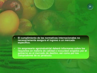31
• El cumplimiento de las normativas internacionales no
necesariamente asegura el ingreso a un mercado
específico.
• Un empresario agroindustrial deberá informarse sobre los
requisitos en materia de calidad e inocuidad exigidos por el
gobierno en el mercado de destino, así como por los
compradores de su producto.
 
