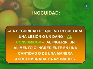 5
INOCUIDAD:
«LA SEGURIDAD DE QUE NO RESULTARÁ
UNA LESIÓN O UN DAÑO - AL
CONSUMIDOR - AL INGERIR UN
ALIMENTO O INGREDIENTE EN UNA
CANTIDAD O DE UNA MANERA
ACOSTUMBRADA Y RAZONABLE»
 