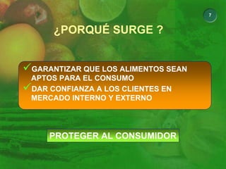 7
¿PORQUÉ SURGE ?
9GARANTIZAR QUE LOS ALIMENTOS SEAN
APTOS PARA EL CONSUMO
9DAR CONFIANZA A LOS CLIENTES EN
MERCADO INTERNO Y EXTERNO
PROTEGER AL CONSUMIDOR
 