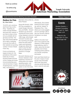 Events
Speaker Session —
Navigant Consulting
Friday, April 10, 12pm,
Alter LL34
Relay for Life,
Friday April 10, 6 pm,
McGonigle Hall
April 2015
Temple University American Marketing Association Newsletter Volume 3 Issue 21
Visit us online
tu-ama.org
@tuowlsama
Redbox for Pets
By: Alisa Sutton
“It's 2015, and, somehow,
April Fools' Day is still a
thing.” Hopefully you
made it through Wednes-
day prank-free, however, if
you tried to shop on Ama-
zon you probably did not
get away scot-free. This
year many brands attempt-
ed to make a marketing
move and drive traffic to
their websites by launching
“pranks” in honor of Aprils
Fools’ Day.
It turns out brands are
largely to blame for “the
persistence of this prank-
fueled day of misery,
throwing sizable amounts
of time, energy and money
into promoting fake prod-
ucts and services in hopes
of seeming funny, cool and
witty,” according to a
Mashable article written by
Neha Prakash.
Along with Amazon, other
2015 top competitors in-
cluded Google, Microsoft,
Sony and Netflix. Amazon
decided to go old-school,
reverting the home screen
of their website to mirror its
1999 image, while Google
“mirrored” its entire web-
site, launching com.google
where the entire search
engine was backwards.
Google also offered the
option to play Pac-Man
while you searched for
directions on Google
Maps.
Microsoft, following suit of
Amazon released a video
explaining it would be re-
verting back to its original
operating system, now
exclusively offering the
system on all of its mobile
phones.
Alternatively, Sony looked
towards the future of gam-
ing, with the “release” of
Playstation Flow. Flow
allows you to wear goggles
and arm and thigh cuffs to
play your favorite underwa-
ter games in an actual
pool.
Netflix on the other hand
told a more cautionary tale,
releasing 13 PSAs against
binge watching, which in
reality, seems like the least
plausible of all of these
marketing pranks pulled by
your favorite companies
and brands.
Each year these brands up
the ante in hopes of creat-
ing the most memorable
April Fools’ Day prank;
only time will tell what they
have in store for next year.
 