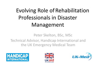 TheEvolving Role ofRehabilitation
Professionals in Disaster
Management
Peter Skelton, BSc, MSc
Technical Advisor, Handicap International and
the UK Emergency Medical Team
 