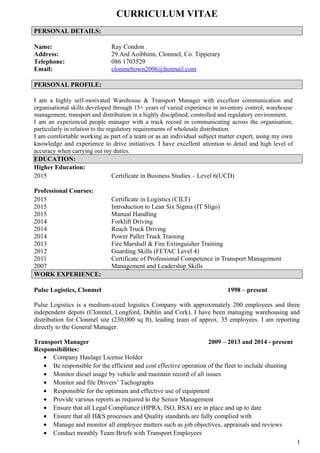 CURRICULUM VITAE
PERSONAL DETAILS:
Name: Ray Condon
Address: 29 Ard Aoibhinn, Clonmel, Co. Tipperary
Telephone: 086 1703529
Email: clonmeltown2006@hotmail.com
PERSONAL PROFILE:
I am a highly self-motivated Warehouse & Transport Manager with excellent communication and
organisational skills developed through 15+ years of varied experience in inventory control, warehouse
management, transport and distribution in a highly disciplined, controlled and regulatory environment.
I am an experienced people manager with a track record in communicating across the organisation,
particularly in relation to the regulatory requirements of wholesale distribution.
I am comfortable working as part of a team or as an individual subject matter expert, using my own
knowledge and experience to drive initiatives. I have excellent attention to detail and high level of
accuracy when carrying out my duties.
EDUCATION:
Higher Education:
2015 Certificate in Business Studies – Level 6(UCD)
Professional Courses:
2015 Certificate in Logistics (CILT)
2015 Introduction to Lean Six Sigma (IT Sligo)
2015 Manual Handling
2014 Forklift Driving
2014 Reach Truck Driving
2014 Power Pallet Truck Training
2013 Fire Marshall & Fire Extinguisher Training
2012 Guarding Skills (FETAC Level 4)
2011 Certificate of Professional Competence in Transport Management
2007 Management and Leadership Skills
WORK EXPERIENCE:
Pulse Logistics, Clonmel 1998 – present
Pulse Logistics is a medium-sized logistics Company with approximately 200 employees and three
independent depots (Clonmel, Longford, Dublin and Cork). I have been managing warehousing and
distribution for Clonmel site (230,000 sq ft), leading team of approx. 35 employees. I am reporting
directly to the General Manager.
Transport Manager 2009 – 2013 and 2014 - present
Responsibilities:
• Company Haulage License Holder
• Be responsible for the efficient and cost effective operation of the fleet to include shunting
• Monitor diesel usage by vehicle and maintain record of all issues
• Monitor and file Drivers’ Tachographs
• Responsible for the optimum and effective use of equipment
• Provide various reports as required to the Senior Management
• Ensure that all Legal Compliance (HPRA, ISO, RSA) are in place and up to date
• Ensure that all H&S processes and Quality standards are fully complied with
• Manage and monitor all employee matters such as job objectives, appraisals and reviews
• Conduct monthly Team Briefs with Transport Employees
1
 
