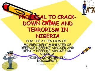 By: Sir Aminukano Dasukih Bassobah Amoe-Amao-Amai. (Tel:
+447536206533). www.diamondpetrol.org
1
PROPOSAL TO CRACK-PROPOSAL TO CRACK-
DOWN CRIME ANDDOWN CRIME AND
TERRORISM INTERRORISM IN
NIGERIANIGERIA
FOR THE ATTENTION OF :FOR THE ATTENTION OF :
MR PRESIDENT,MINISTER OFMR PRESIDENT,MINISTER OF
DEFENCE,DEFENCE ADVISER ANDDEFENCE,DEFENCE ADVISER AND
DEPUTY DEFENCE ADVICE FORDEPUTY DEFENCE ADVICE FOR
NIGERIA.NIGERIA.
(HIGHLY CONFIDENTIAL(HIGHLY CONFIDENTIAL
DOCUMEMT).DOCUMEMT).
 
