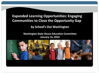 Expanded Learning Opportunities: Engaging
Communities to Close the Opportunity Gap
by School’s Out Washington
Washington State House Education Committee
January 16, 2014
 
