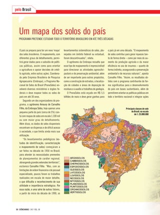 58 | CIÊNCIAHOJE | 343 | VOL. 58
pelo Brasil
Um mapa dos solos do país
PROGRAMA PRETENDE ESTUDAR TODO O TERRITÓRIO BRASILEIRO EM ATÉ TRÊS DÉCADAS
O país se prepara para ter um novo ‘mapa’
dos solos brasileiros. O mapeamento, com
diferentes graus de detalhamento, permi-
tirá gerar dados para o subsídio de políti-
cas públicas, assim como para orientar
a agricultura e apoiar decisões de crédi-
to agrícola, entre outras ações. Coordena-
do pela Empresa Brasileira de Pesquisa
Agropecuária (Embrapa), o Programa Na-
cional de Solos do Brasil (PronaSolos) en-
volverá diversos ministérios e órgãos fe-
derais e deve mapear todos os solos do
país em até 30 anos.
Segundo um dos organizadores do pro-
grama, o agrônomo Amaury de Carvalho
Filho, da Embrapa Solos, hoje apenas uma
pequena parte do país (cerca de 5%) con-
ta com mapas de solos em escala 1:100 mil
ou com maior grau de detalhamento.
Além disso, os dados de solos disponíveis
encontram-se dispersos e de difícil acesso
à sociedade, o que limita ainda mais sua
utilização.
“Os levantamentos pedológicos (es-
tudos de identificação, caracterização
e mapeamento de solos) começaram a
ser feitos na década de 1950 no Brasil,
para atender às necessidades prementes
de planejamentos de caráter regional,
abrangendograndesextensõesterritoriais”,
esclarece Carvalho Filho. “Mas, com as
limitações de ordem ﬁnanceira e de pessoal
especializado, poucos foram os trabalhos
realizados em escala de maior detalhe,
o que diﬁculta o reconhecimento de sua
utilidade e importância estratégica. Por
essa razão, e uma série de outros fatores,
a partir do início da década de 1990, os
Principais classes de solo
do Brasil, na escala
de 1: 25.000.000
levantamentos sistemáticos de solos, pla-
nejados em âmbito federal ou estadual,
foram descontinuados”, relata.
O agrônomo da Embrapa ressalta que
esse tipo de mapeamento é imprescindível
para direcionar as atividades agrossilvi-
pastoris e de preservação ambiental, além
de ser importante para outros propósitos,
como a construção de estradas, a localiza-
ção de cidades e áreas de deposição de
resíduos e o auxílio a trabalhos de geologia.
O PronaSolos está orçado em R$ 5,5
bilhões de reais e deve gerar ganhos para
o país já em uma década. “O mapeamento
de solos contribui para gerar riquezas tan-
to de forma direta – como por meio do au-
mento da produção agrícola e da maior
eﬁciência no uso de insumos – quanto de
forma indireta, assegurando a preservação
ambiental e de recursos naturais”, aponta
Carvalho Filho. “Assim, os resultados ob-
tidos com o programa contribuirão de for-
ma signiﬁcativa para o desenvolvimento
do país em bases sustentáveis, além de
permitiremorientaraspolíticaspúblicasem
todo o território nacional e integrar ações
 