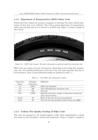 Iman AMIRTAHERI: Design RS485 Interface & DOT Code Scanner Software
1.1.2 Department of Transportation (DOT) Safety Code
Federal laws have obliged tire producer companies to determine the safety related infor-
mation of their tires on its sidewall. This code is named department of transportation
safety code and from now on it is referred to as DOT code. Figure 1.2 shows a sample of
this code.[1]
Figure 1.2. DOT Code Sample: All safety information is gathered inside this universal code.
DOT codes may consist of 8 upto 13 characters. Depending on the coding that manufac-
turer uses, the embedded information varies but in any case some important data has to
be documented. Some of these information fields are gathered in table 1.1.
Table 1.1. Tire DOT code information content
Characters
Index
Example
Characters
Definition
1-3 DOT DOT code identifier
4-5 B9 Tire’s Manufacturer and plant code
6-7 YR Tire size
8-11 UJNX Optional characters usually to determine brand and
other characteristics
12-13 50 Week of the year the tire was produced
14-15 08 Year the tire was produced (starts from year 2000)
1.1.3 Uniform Tire Quality Grading (UTQG) Code
This code was proposed by the national highway traffic safety administration to grade
tires based on their threadwear, traction and temperature. Figure 1.3 depicts a sample of
2
 