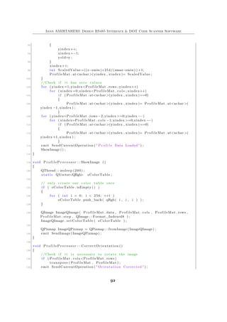 Iman AMIRTAHERI: Design RS485 Interface & DOT Code Scanner Software
92 {
yindex++;
94 xindex=−1;
yold=y ;
96 }
xindex++;
98 int ScaledValue =((z−zmin ) ∗ 254/(zmax−zmin ) ) +1;
ProfileMat . at<uchar >(yindex , xindex )= ScaledValue ;
100 }
//Check i f i t has zero values
102 f o r ( yindex =1; yindex<ProfileMat . rows ; yindex++)
f o r ( xindex =0; xindex<ProfileMat . c o l s ; xindex++)
104 i f ( ProfileMat . at<uchar >(yindex , xindex )==0)
{
106 ProfileMat . at<uchar >(yindex , xindex )= ProfileMat . at<uchar >(
yindex −1, xindex ) ;
}
108 f o r ( yindex=ProfileMat . rows −2; yindex >=0;yindex −−)
f o r ( xindex=ProfileMat . cols −1; xindex >=0;xindex −−)
110 i f ( ProfileMat . at<uchar >(yindex , xindex )==0)
{
112 ProfileMat . at<uchar >(yindex , xindex )= ProfileMat . at<uchar >(
yindex +1, xindex ) ;
}
114 emit SendCurrentOperation ( " P r o f i l e Data Loaded " ) ;
ShowImage () ;
116 }
118 void P r o f i l e P r o c e s s o r : : ShowImage ()
{
120 QThread : : msleep (200) ;
s t a t i c QVector<QRgb> sColorTable ;
122
// only create our c o l o r table once
124 i f ( sColorTable . isEmpty () )
{
126 f o r ( int i = 0; i < 256; ++i )
sColorTable . push_back ( qRgb( i , i , i ) ) ;
128 }
130 QImage ImageQImage ( ProfileMat . data , ProfileMat . cols , ProfileMat . rows ,
ProfileMat . step , QImage : : Format_Indexed8 ) ;
ImageQImage . setColorTable ( sColorTable ) ;
132
QPixmap ImageQPixmap = QPixmap : : fromImage ( ImageQImage ) ;
134 emit SendImage (ImageQPixmap) ;
}
136
void P r o f i l e P r o c e s s o r : : CorrectOrientation ()
138 {
//Check i f i t i s necessary to rotate the image
140 i f ( ProfileMat . cols <ProfileMat . rows )
transpose ( ProfileMat , ProfileMat ) ;
142 emit SendCurrentOperation ( " Orientation Corrected " ) ;
92
 