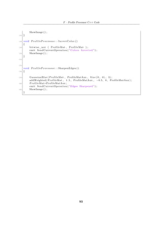 F – Profile Processor C++ Code
ShowImage () ;
144 }
146 void P r o f i l e P r o c e s s o r : : InvertColor ()
{
148 bitwise_not ( ProfileMat , ProfileMat ) ;
emit SendCurrentOperation ( " Colors Inverted " ) ;
150 ShowImage () ;
}
152
154
void P r o f i l e P r o c e s s o r : : SharpenEdges ()
156 {
158 GaussianBlur ( ProfileMat , ProfileMatAux , Size (0 , 0) , 3) ;
addWeighted ( ProfileMat , 1.5 , ProfileMatAux , −0.5 , 0 , ProfileMatAux ) ;
160 ProfileMat=ProfileMatAux ;
emit SendCurrentOperation ( " Edges Sharpened " ) ;
162 ShowImage () ;
}
93
 