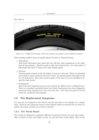 1 – Introduction
this code.[1]
Figure 1.3. UTQG Code Sample: This code contains tire grades in three different subjects.
These grading subjects focus on quality figure of merits as described below.
• Threadwear
This grade determines how much this tire will last with comparison to the other
tires of this producer. Baseline grade is 100, and theoretically a tire with grade of
200 should last twice as long as tire with baseline grade.
• Traction
Traction grade is based on the tire ability to stop on a wet road. There is a standard
road which is used to perform this test on tires. Acceptable grades from high to low
are AA,A,B and C. Tires with traction grade of less than C are not qualified to be
used for road travels.
• Temperature
One of the most important items in tires world is the ability of tire to dissipate heat.
There is a standard controlled indoor test which benchmarks tires heat dissipation
and grade them starting from A for the best ones. Tires with the grade of D and
below are considered unacceptable.
1.2 Tire Replacement Symptoms
Car tires are not designed to last forever and the they have to be changed on a regular
basis. There are two important items on tire checklist which recommend the car owner to
replace tires when at least one of them is checked.
1.2.1 Tire Treads Depth
Tire treads are designed to maintain sufficient interaction between tire and road surface.
After a period of time, tires begin to wear out and lose their treads depth. Most of tire
3
 