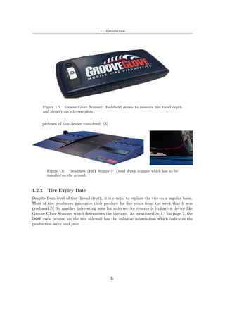 1 – Introduction
Figure 1.5. Groove Glove Scanner: Handheld device to measure tire tread depth
and identify car’s license plate.
pictures of this device combined. [3]
Figure 1.6. TreadSpec (PRT Scanner): Tread depth scanner which has to be
installed on the ground.
1.2.2 Tire Expiry Date
Despite from level of tire thread depth, it is crucial to replace the tire on a regular basis.
Most of tire producers guarantee their product for five years from the week that it was
produced.[5] So another interesting area for auto service centers is to have a device like
Groove Glove Scanner which determines the tire age. As mentioned in 1.1 on page 2, the
DOT code printed on the tire sidewall has the valuable information which indicates the
production week and year.
5
 