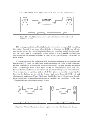 Iman AMIRTAHERI: Design RS485 Interface & DOT Code Scanner Software
Figure 2.1. Fixed Illumination: Naive approach to illuminate tire surface and
capture DOT code.
This prototype masks the ambient light thanks to its method of usage which is touching
tire surface. Instead, it has many infrared diodes to illuminate the DOT code when it
captures the photo. Since these illumination lamps are turned on and off simultaneously
and the camera axis is perpendicular to tire surface, it is not possible to distinguish
characters since tire codes are embossed or raised on the body of tire and it is a black on
black pattern.
In order to overcome this problem variable illumination technique (structured lighting)
has proposed[14]. Since the DOT code is only detectable due to its altitude difference,
variable illumination technique can eliminate background and just maintain the raised
code. This technique turns on then lights one by one and captures a photo each time,
because of altitude difference in tire surface each time the resulting shadow will be different.
Then a sophisticated algorithm gathers all of these photos and combine them together
based on the shadows. At the end, the obtained final photo shows only DOT code and
eliminates its background. Figure 2.2 shows a simplified version of this approach. Usually
there are at least 8 lights to illuminate tire surface and they are placed on a circular base.
This method is also called as structured lighting.
Figure 2.2. Variable Illumination: Camera captures every time that illumination changes.
8
 