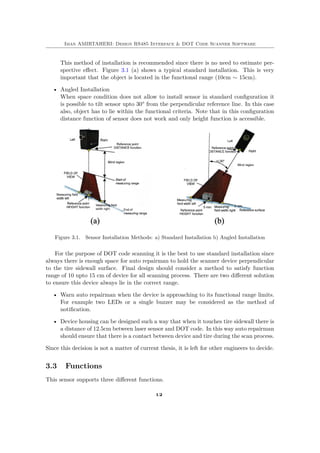 Iman AMIRTAHERI: Design RS485 Interface & DOT Code Scanner Software
This method of installation is recommended since there is no need to estimate per-
spective effect. Figure 3.1 (a) shows a typical standard installation. This is very
important that the object is located in the functional range (10cm ∼ 15cm).
• Angled Installation
When space condition does not allow to install sensor in standard configuration it
is possible to tilt sensor upto 30° from the perpendicular reference line. In this case
also, object has to lie within the functional criteria. Note that in this configuration
distance function of sensor does not work and only height function is accessible.
Figure 3.1. Sensor Installation Methods: a) Standard Installation b) Angled Installation
For the purpose of DOT code scanning it is the best to use standard installation since
always there is enough space for auto repairman to hold the scanner device perpendicular
to the tire sidewall surface. Final design should consider a method to satisfy function
range of 10 upto 15 cm of device for all scanning process. There are two different solution
to ensure this device always lie in the correct range.
• Warn auto repairman when the device is approaching to its functional range limits.
For example two LEDs or a single buzzer may be considered as the method of
notification.
• Device housing can be designed such a way that when it touches tire sidewall there is
a distance of 12.5cm between laser sensor and DOT code. In this way auto repairman
should ensure that there is a contact between device and tire during the scan process.
Since this decision is not a matter of current thesis, it is left for other engineers to decide.
3.3 Functions
This sensor supports three different functions.
12
 