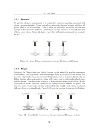 3 – Laser Sensor
3.3.1 Distance
To perform distance measurement it is required to send corresponding command and
choose the desired option. Sensor basically measures the distance between itself and all
points lying in the scanned line. Then it finds the minimum, maximum and also the
average of these measured distances. According to the sent command it responds with one
of these three values. Figure 3.2 depicts these three different measurements on a sample
surface.
Figure 3.2. Sensor Distance Measurements: Average, Maximum and Minimum
3.3.2 Height
Similar to the Distance function, Height function can be selected by sending appropriate
command and attaching desired measurement type. Same as the previous case, sensor first
measures all points to sensor distances and then perform selected operation. Specifically for
Height function all measurements are taken with respect to a hypothetically defined plane
called reference. This plane must be taught to sensor through a certain procedure. Height
command can return minimum, maximum or average distance between line points and
reference plane. There is also another option called delta height which returns maximum
difference between points altitude. Figure 3.3 depicts the purpose of each described option.
Figure 3.3. Sensor Height Measurements: Average, Maximum, Minimum and Delta
13
 