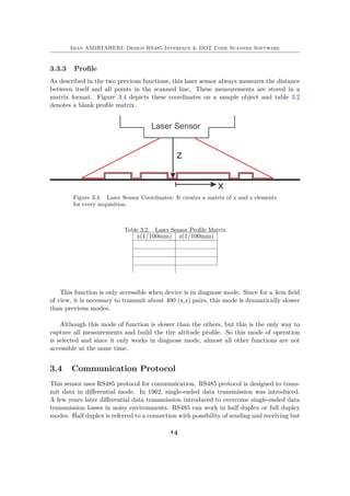 Iman AMIRTAHERI: Design RS485 Interface & DOT Code Scanner Software
3.3.3 Profile
As described in the two previous functions, this laser sensor always measures the distance
between itself and all points in the scanned line. These measurements are stored in a
matrix format. Figure 3.4 depicts these coordinates on a sample object and table 3.2
denotes a blank profile matrix.
Figure 3.4. Laser Sensor Coordinates: It creates a matrix of x and z elements
for every acquisition.
Table 3.2. Laser Sensor Profile Matrix
x(1/100mm) z(1/100mm)
This function is only accessible when device is in diagnose mode. Since for a 4cm field
of view, it is necessary to transmit about 400 (x,z) pairs, this mode is dramatically slower
than previous modes.
Although this mode of function is slower than the others, but this is the only way to
capture all measurements and build the tire altitude profile. So this mode of operation
is selected and since it only works in diagnose mode, almost all other functions are not
accessible at the same time.
3.4 Communication Protocol
This sensor uses RS485 protocol for communication. RS485 protocol is designed to trans-
mit data in differential mode. In 1962, single-ended data transmission was introduced.
A few years later differential data transmission introduced to overcome single-ended data
transmission losses in noisy environments. RS485 can work in half duplex or full duplex
modes. Half duplex is referred to a connection with possibility of sending and receiving but
14
 