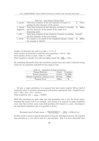 Iman AMIRTAHERI: Design RS485 Interface & DOT Code Scanner Software
Table 3.3. Laser Sensor Timing Values
t_answer Time from reception of the last character of request to
sending the first character of the answer.
X 2.5ms
t_answer_
diagmode
Time from reception of last character of request to sending
the first character of the answer if the sensor is in
diagnosing mode.
X 200ms
t_idle Time from reception of last character of answer to sending
the first character of the next request
0.1msX
t_break If a request or an answer is not completed during t_break,
the message is rejected.
X 500ms
Number of characters per each (x,z) pair = 4 ∗ 2 = 8
Total number of characters to send for each acquisition = 80 ∗ 8 = 640
Total number of bits to send = 640 ∗ 8 = 5120
Time required to transfer bits with the highest baud rate 5120
115200 = 44ms
By combining information from this calculation and previous one, table 3.4 denotes timing
values for an acquisition with field of view equal to 4cm.
Table 3.4. Acquisition Timing Calculations
Timing Reference Period Frequency
Fastest acquisition 44.5ms 22.47Hz
Slowest acquisition (without error) 244.5ms 4.09Hz
Timeout Error 500ms X
To have a rough calculation, it is assumed that laser sensor requires 100 ms (half of
maximum value) to perform measurement and prepare appropriate data. Acquisition pe-
riod = 100 + 44.4 + 0.1 = 144.5ms
Final acquisition rate = 1
144.5m = 6.92Hz
With this calculation its quite clear that this acquisition rate is low, for better under-
standing this matter here is an example. Lets assume it is required to make acquisition
every time that red line moves 1mm (half precision with respect to x axis). According to
the calculated acquisition rate, it is possible to derive,
Movement speed of laser sensor = MovementDistance
MovementTime = 1mm
144.5m = 6.92mm/sec
In other words, if sensor is moved with speed of 7mm/sec (less than 1cm/sec), the acquired
data precision in y axis will be half of x axis precision. Now it is more observable that
18
 
