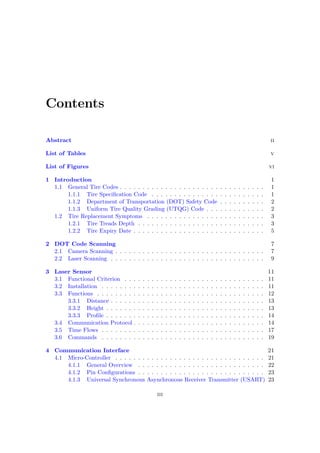Contents
Abstract ii
List of Tables v
List of Figures vi
1 Introduction 1
1.1 General Tire Codes . . . . . . . . . . . . . . . . . . . . . . . . . . . . . . . . 1
1.1.1 Tire Specification Code . . . . . . . . . . . . . . . . . . . . . . . . . 1
1.1.2 Department of Transportation (DOT) Safety Code . . . . . . . . . . 2
1.1.3 Uniform Tire Quality Grading (UTQG) Code . . . . . . . . . . . . . 2
1.2 Tire Replacement Symptoms . . . . . . . . . . . . . . . . . . . . . . . . . . 3
1.2.1 Tire Treads Depth . . . . . . . . . . . . . . . . . . . . . . . . . . . . 3
1.2.2 Tire Expiry Date . . . . . . . . . . . . . . . . . . . . . . . . . . . . . 5
2 DOT Code Scanning 7
2.1 Camera Scanning . . . . . . . . . . . . . . . . . . . . . . . . . . . . . . . . . 7
2.2 Laser Scanning . . . . . . . . . . . . . . . . . . . . . . . . . . . . . . . . . . 9
3 Laser Sensor 11
3.1 Functional Criterion . . . . . . . . . . . . . . . . . . . . . . . . . . . . . . . 11
3.2 Installation . . . . . . . . . . . . . . . . . . . . . . . . . . . . . . . . . . . . 11
3.3 Functions . . . . . . . . . . . . . . . . . . . . . . . . . . . . . . . . . . . . . 12
3.3.1 Distance . . . . . . . . . . . . . . . . . . . . . . . . . . . . . . . . . . 13
3.3.2 Height . . . . . . . . . . . . . . . . . . . . . . . . . . . . . . . . . . . 13
3.3.3 Profile . . . . . . . . . . . . . . . . . . . . . . . . . . . . . . . . . . . 14
3.4 Communication Protocol . . . . . . . . . . . . . . . . . . . . . . . . . . . . . 14
3.5 Time Flows . . . . . . . . . . . . . . . . . . . . . . . . . . . . . . . . . . . . 17
3.6 Commands . . . . . . . . . . . . . . . . . . . . . . . . . . . . . . . . . . . . 19
4 Communication Interface 21
4.1 Micro-Controller . . . . . . . . . . . . . . . . . . . . . . . . . . . . . . . . . 21
4.1.1 General Overview . . . . . . . . . . . . . . . . . . . . . . . . . . . . 22
4.1.2 Pin Configurations . . . . . . . . . . . . . . . . . . . . . . . . . . . . 23
4.1.3 Universal Synchronous Asynchronous Receiver Transmitter (USART) 23
iii
 