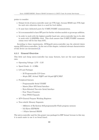 Iman AMIRTAHERI: Design RS485 Interface & DOT Code Scanner Software
points to consider:
• Output levels of micro-controller must use TTL logic, because RS485 uses TTL logic
for each wire otherwise there is a need for level shifter.
• It must have dedicated ports for UART/USART communication.
• It is recommended to have SPI port for further wireless module or gyroscope addition.
• In order to work with the highest possible baud rate, micro-controller has to be able
to work with 11.0592MHz clock. This clock assures that UART/USART communi-
cation error will be less than 0.0%.
According to these requirements, ATMega16 micro-controller was the selected choice
among AVR micro-controllers. In the rest of this chapter, technical relevant characteristics
of this device are documented.[9]
4.1.1 General Overview
This little and cheap micro-controller has many features, here are the most important
ones.
• Operating Voltage: 2.7V - 5.5V
• Speed Grade: 0 - 8 MHz
• I/O and Packages
– 32 Programmable I/O Lines
– 40-pin DIP, 44-lead TQFP and 44-pad QFN/MLF
• Peripheral features
– Programmable Serial USART
– Master/Slave SPI Serial Interface
– Byte-Oriented Two-wire Serial Interface
– Four Timer/Counters
– Four PWM Channels
• 32*8 General Purpose Working Registers
• Non-volatile Memory Segments
– 16Kbytes of fIn-System Self-programmable Flash program memory
– 512 Bytes EEPROM
– 1 Kbyte Internal SRAM
The micro-controller used for this project was packaged in DIP format because in this way
it is much easier to use it on bread board.
22
 