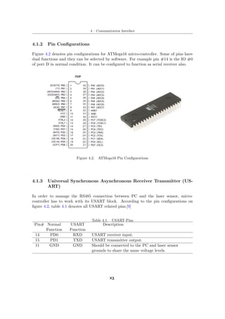 4 – Communication Interface
4.1.2 Pin Configurations
Figure 4.2 denotes pin configurations for ATMega16 micro-controller. Some of pins have
dual functions and they can be selected by software. For example pin #14 is the IO #0
of port D in normal condition. It can be configured to function as serial receiver also.
Figure 4.2. ATMega16 Pin Configurations
4.1.3 Universal Synchronous Asynchronous Receiver Transmitter (US-
ART)
In order to manage the RS485 connection between PC and the laser sensor, micro-
controller has to work with its USART block. According to the pin configurations on
figure 4.2, table 4.1 denotes all USART related pins.[9]
Table 4.1. USART Pins
Pin# Normal
Function
USART
Function
Description
14 PD0 RXD USART receiver input.
15 PD1 TXD USART transmitter output.
11 GND GND Should be connected to the PC and laser sensor
grounds to share the same voltage levels.
23
 