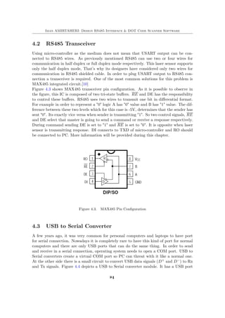 Iman AMIRTAHERI: Design RS485 Interface & DOT Code Scanner Software
4.2 RS485 Transceiver
Using micro-controller as the medium does not mean that USART output can be con-
nected to RS485 wires. As previously mentioned RS485 can use two or four wires for
communication in half duplex or full duplex mode respectively. This laser sensor supports
only the half duplex mode, That’s why its designers have considered only two wires for
communication in RS485 shielded cable. In order to plug USART output to RS485 con-
nection a transceiver is required. One of the most common solutions for this problem is
MAX485 integrated circuit.[10]
Figure 4.3 shows MAX485 transceiver pin configuration. As it is possible to observe in
the figure, this IC is composed of two tri-state buffers. RE and DE has the responsibility
to control these buffers. RS485 uses two wires to transmit one bit in differential format.
For example in order to represent a "0" logic A has "0" value and B has "1" value. The dif-
ference between these two levels which for this case is -5V, determines that the sender has
sent "0". Its exactly vice versa when sender is transmitting "1". So two control signals, RE
and DE select that master is going to send a command or receive a response respectively.
During command sending DE is set to "1" and RE is set to "0". It is opposite when laser
sensor is transmitting response. DI connects to TXD of micro-controller and RO should
be connected to PC. More information will be provided during this chapter.
Figure 4.3. MAX485 Pin Configuration
4.3 USB to Serial Converter
A few years ago, it was very common for personal computers and laptops to have port
for serial connection. Nowadays it is completely rare to have this kind of port for normal
computers and there are only USB ports that can do the same thing. In order to send
and receive in a serial connection, operating system needs to open a COM port. USB to
Serial converters create a virtual COM port so PC can threat with it like a normal one.
At the other side there is a small circuit to convert USB data signals (D+ and D−) to Rx
and Tx signals. Figure 4.4 depicts a USB to Serial converter module. It has a USB port
24
 