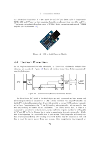 4 – Communication Interface
so a USB cable can connect it to PC. There are also five pins which three of them deliver
GND, 3.3V and 5V and the two remaining form the serial connection wires (Rx and Tx).
This is not a complicated module, most of USB to Serial converters make use of PL2303
chip for data conversions.[11]
Figure 4.4. USB to Serial Converter Module
4.4 Hardware Connections
So far, required elements have been introduced. In this section, connections between these
elements are described. Figure 4.5 depicts all required connections between previously
described elements.
Figure 4.5. Communication Interface Connection Scheme
In this scheme, PC which is the final device to send commands to laser sensor and
receive response from it, is connected to USB to Serial converter via a simple USB cable. So
in the PC, by installing appropriate driver, it is possible to open a COM port and transmit
serial data. Commands sent by PC are delivered to micro-controller. Micro-controller has
the responsibility to control RS485 connection. This control means that, if there is a
command to be delivered to laser sensor, micro-controller prepares the line by setting DE
to "1" and RE to "0". In this way line is ready to accept value from micro-controller. While
this situation exists, the command is sent to laser sensor. Micro-controller will change the
line situation immediately after sending is finished. In this way the command is sent and
line is ready to receive answer from laser sensor. After computation time required by
25
 